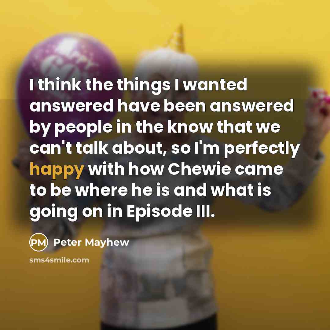 “I think the things I wanted answered have been answered by people in the know that we can't talk about, so I'm perfectly happy with how Chewie came to be where he is and what is going on in Episode III.” quote by Peter Mayhew