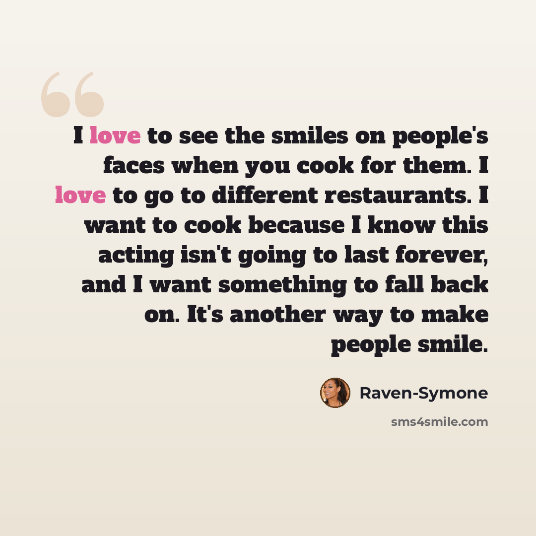 “I love to see the smiles on people's faces when you cook for them. I love to go to different restaurants. I want to cook because I know this acting isn't going to last forever, and I want something to fall back on. It's another way to make people smile.” quote by Raven-Symone