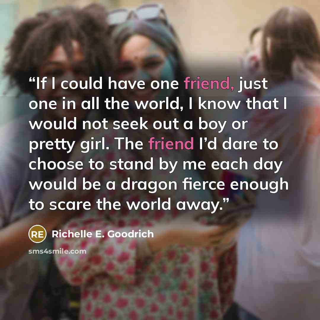 “If I could have one friend, just one in all the world, I know that I would not seek out a boy or pretty girl. The friend I’d dare to choose to stand by me each day would be a dragon fierce enough to scare the world away.” quote by Richelle E. Goodrich