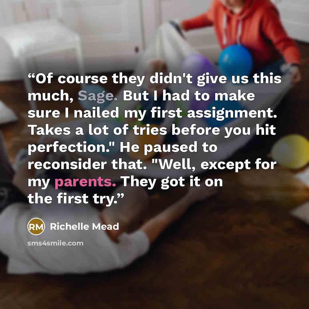 “Of course they didn't give us this much, Sage. But I had to make sure I nailed my first assignment. Takes a lot of tries before you hit perfection." He paused to reconsider that. "Well, except for my parents. They got it on the first try.” quote by Richelle Mead
