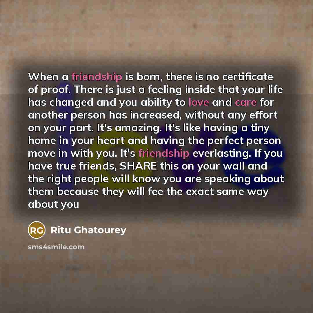 “When a friendship is born, there is no certificate of proof. There is just a feeling inside that your life has changed and you ability to love and care for another person has increased, without any effort on your part. It's amazing. It's like having a tiny home in your heart and having the perfect…” quote by Ritu Ghatourey