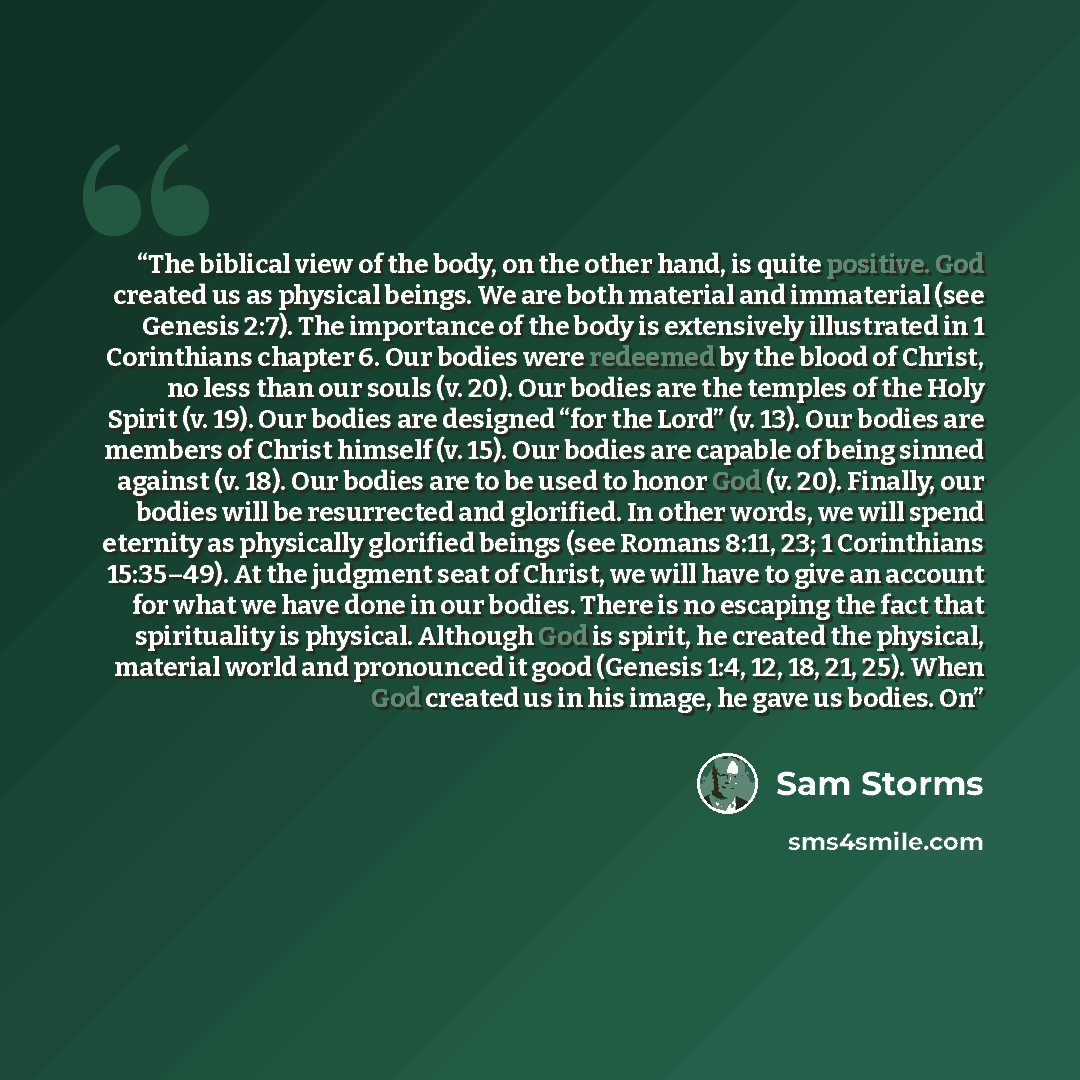 “The biblical view of the body, on the other hand, is quite positive. God created us as physical beings. We are both material and immaterial (see Genesis 2:7). The importance of the body is extensively illustrated in 1 Corinthians chapter 6. Our bodies were redeemed by the blood of Christ, no less…” quote by Sam Storms