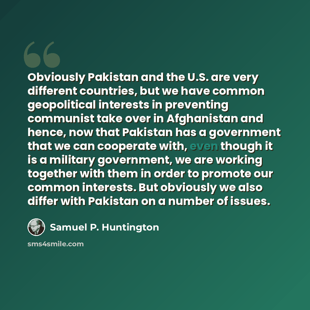 “Obviously Pakistan and the U.S. are very different countries, but we have common geopolitical interests in preventing communist take over in Afghanistan and hence, now that Pakistan has a government that we can cooperate with, even though it is a military government, we are working together with…” quote by Samuel P. Huntington