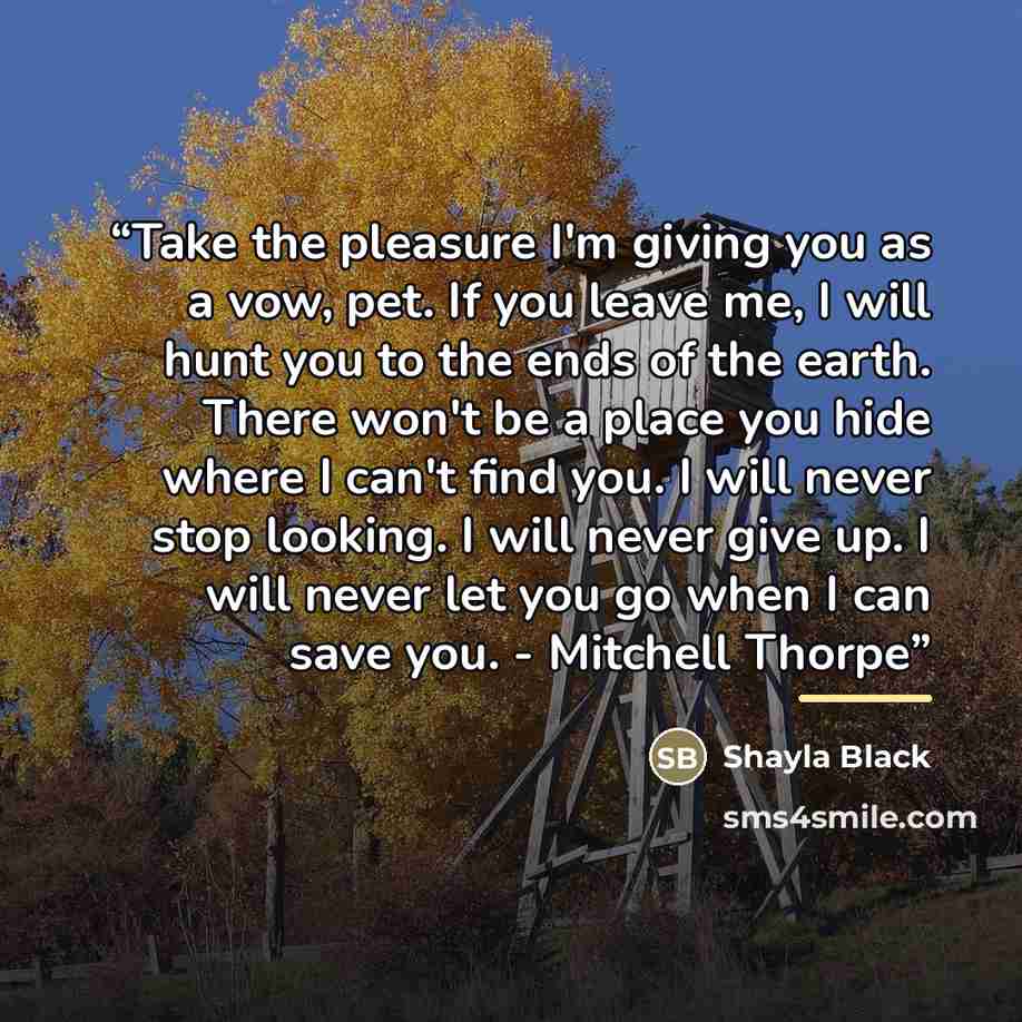 “Take the pleasure I'm giving you as a vow, pet. If you leave me, I will hunt you to the ends of the earth. There won't be a place you hide where I can't find you. I will never stop looking. I will never give up. I will never let you go when I can save you. - Mitchell Thorpe” quote by Shayla Black
