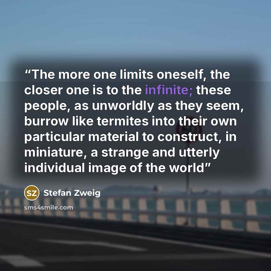“The more one limits oneself, the closer one is to the infinite; these people, as unworldly as they seem, burrow like termites into their own particular material to construct, in miniature, a strange and utterly individual image of the world” quote by Stefan Zweig