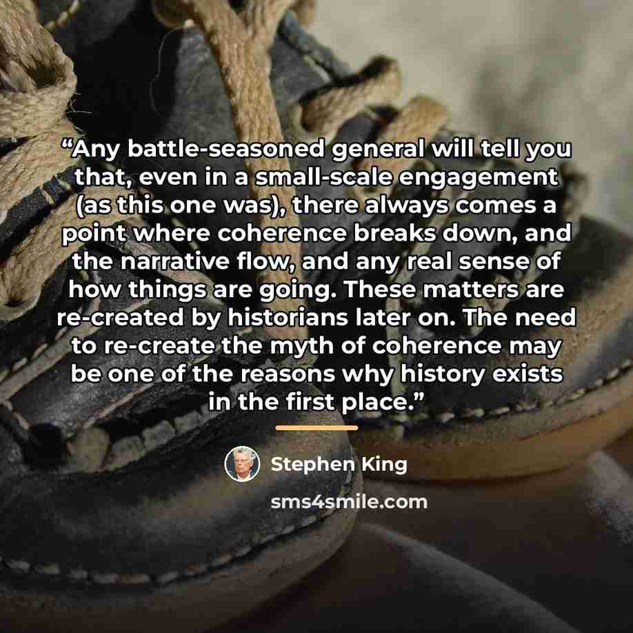 “Any battle-seasoned general will tell you that, even in a small-scale engagement (as this one was), there always comes a point where coherence breaks down, and the narrative flow, and any real sense of how things are going. These matters are re-created by historians later on. The need to re-create…” quote by Stephen King