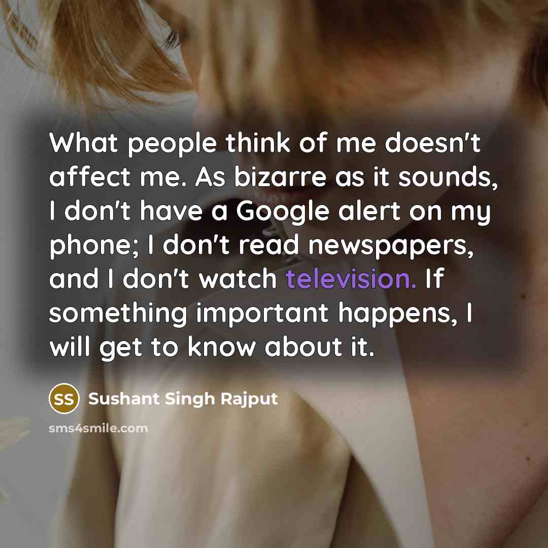 “What people think of me doesn't affect me. As bizarre as it sounds, I don't have a Google alert on my phone; I don't read newspapers, and I don't watch television. If something important happens, I will get to know about it.” quote by Sushant Singh Rajput