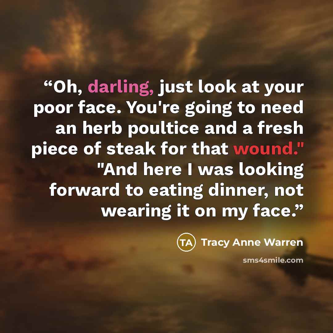 “Oh, darling, just look at your poor face. You're going to need an herb poultice and a fresh piece of steak for that wound." "And here I was looking forward to eating dinner, not wearing it on my face.” quote by Tracy Anne Warren