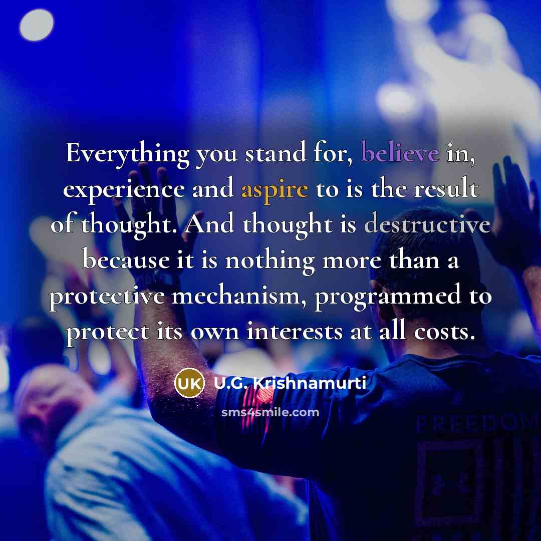 “Everything you stand for, believe in, experience and aspire to is the result of thought. And thought is destructive because it is nothing more than a protective mechanism, programmed to protect its own interests at all costs.” quote by U.G. Krishnamurti