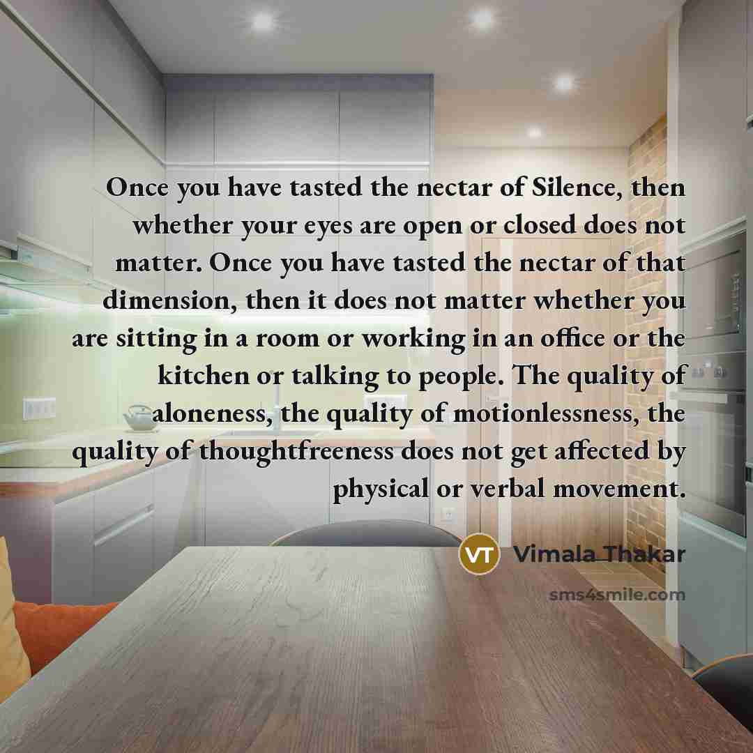 “Once you have tasted the nectar of Silence, then whether your eyes are open or closed does not matter. Once you have tasted the nectar of that dimension, then it does not matter whether you are sitting in a room or working in an office or the kitchen or talking to people. The quality of aloneness…” quote by Vimala Thakar