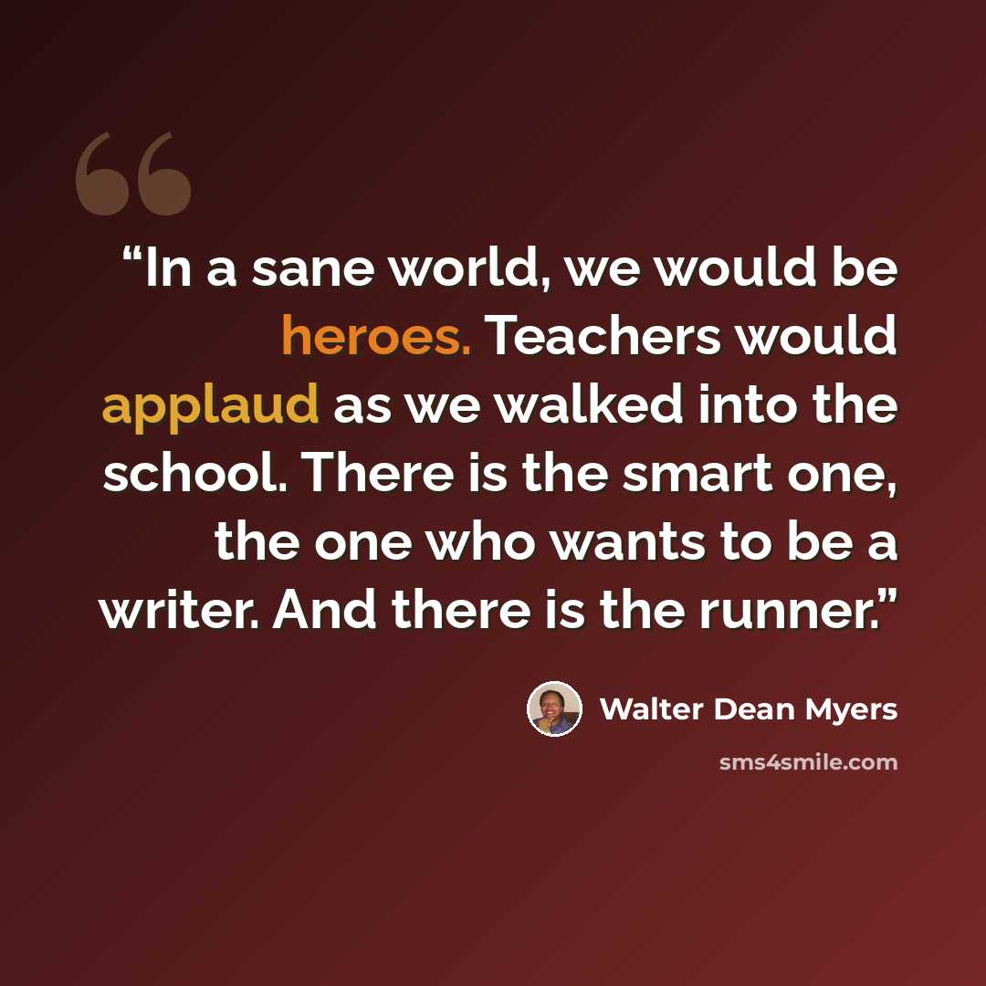 “In a sane world, we would be heroes. Teachers would applaud as we walked into the school. There is the smart one, the one who wants to be a writer. And there is the runner.” quote by Walter Dean Myers