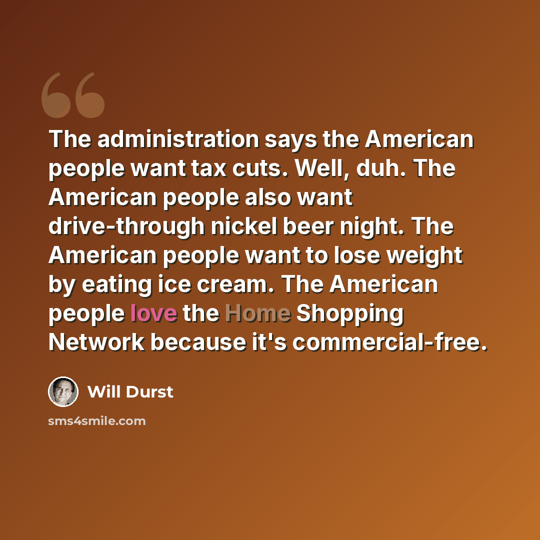 “The administration says the American people want tax cuts. Well, duh. The American people also want drive-through nickel beer night. The American people want to lose weight by eating ice cream. The American people love the Home Shopping Network because it's commercial-free.” quote by Will Durst