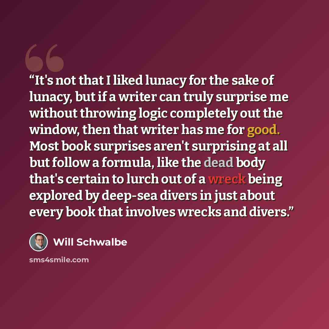 “It's not that I liked lunacy for the sake of lunacy, but if a writer can truly surprise me without throwing logic completely out the window, then that writer has me for good. Most book surprises aren't surprising at all but follow a formula, like the dead body that's certain to lurch out of a…” quote by Will Schwalbe