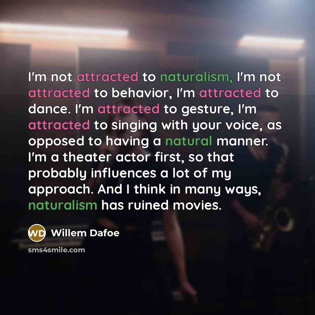 “I'm not attracted to naturalism, I'm not attracted to behavior, I'm attracted to dance. I'm attracted to gesture, I'm attracted to singing with your voice, as opposed to having a natural manner. I'm a theater actor first, so that probably influences a lot of my approach. And I think in many ways…” quote by Willem Dafoe