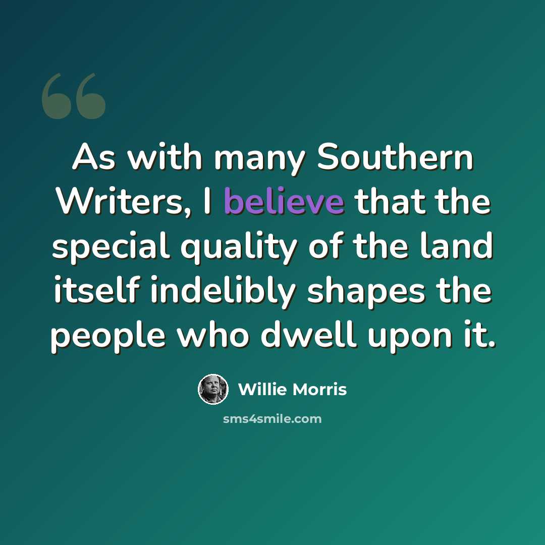 “As with many Southern Writers, I believe that the special quality of the land itself indelibly shapes the people who dwell upon it.” quote by Willie Morris