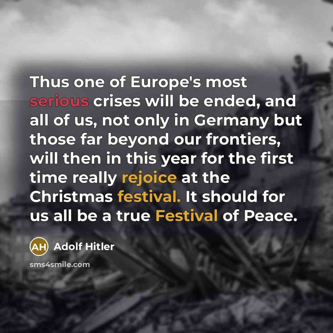 “Thus one of Europe's most serious crises will be ended, and all of us, not only in Germany but those far beyond our frontiers, will then in this year for the first time really rejoice at the Christmas festival. It should for us all be a true Festival of Peace.” quote by Adolf Hitler
