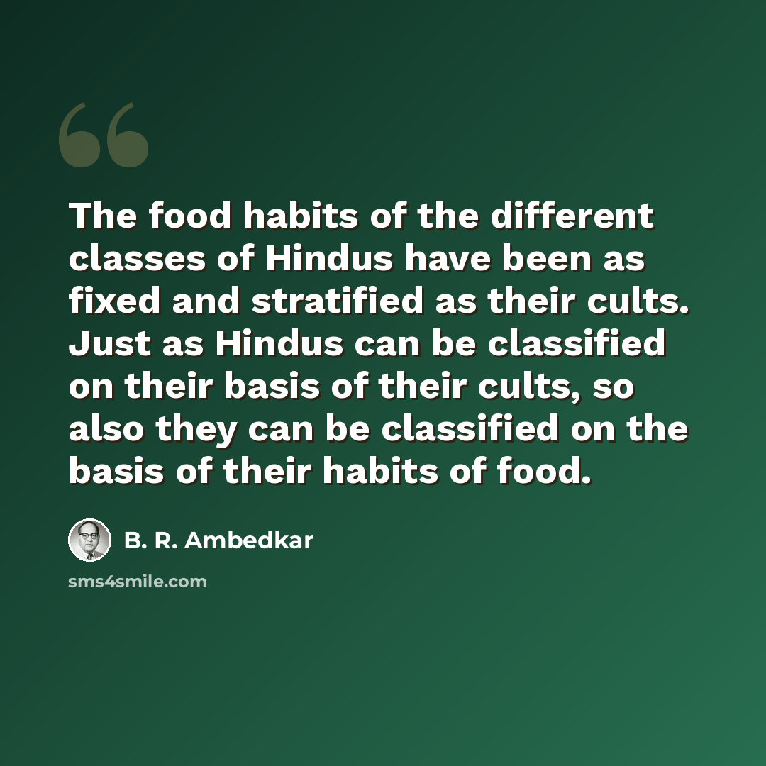 “The food habits of the different classes of Hindus have been as fixed and stratified as their cults. Just as Hindus can be classified on their basis of their cults, so also they can be classified on the basis of their habits of food.” quote by B. R. Ambedkar