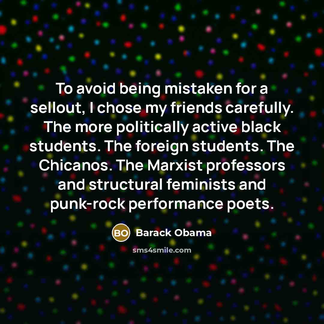 “To avoid being mistaken for a sellout, I chose my friends carefully. The more politically active black students. The foreign students. The Chicanos. The Marxist professors and structural feminists and punk-rock performance poets.” quote by Barack Obama