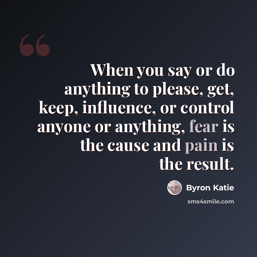 “When you say or do anything to please, get, keep, influence, or control anyone or anything, fear is the cause and pain is the result.” quote by Byron Katie
