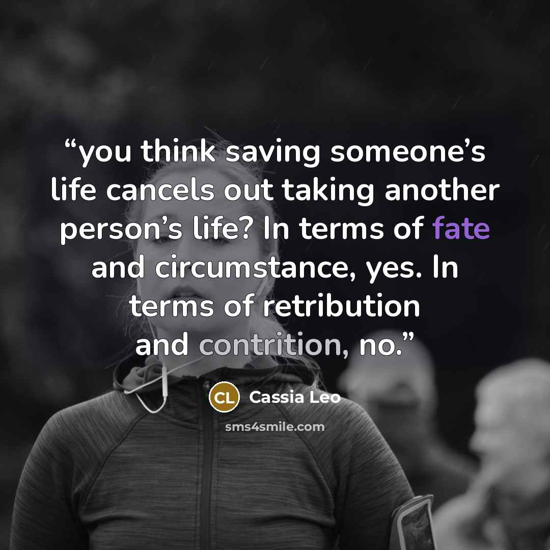 “you think saving someone’s life cancels out taking another person’s life? In terms of fate and circumstance, yes. In terms of retribution and contrition, no.” quote by Cassia Leo