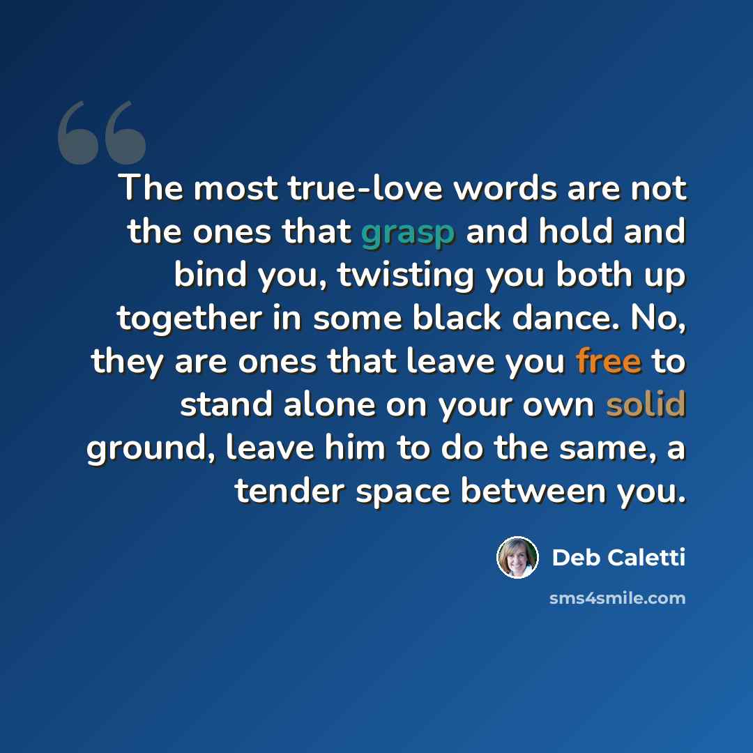“The most true-love words are not the ones that grasp and hold and bind you, twisting you both up together in some black dance. No, they are ones that leave you free to stand alone on your own solid ground, leave him to do the same, a tender space between you.” quote by Deb Caletti