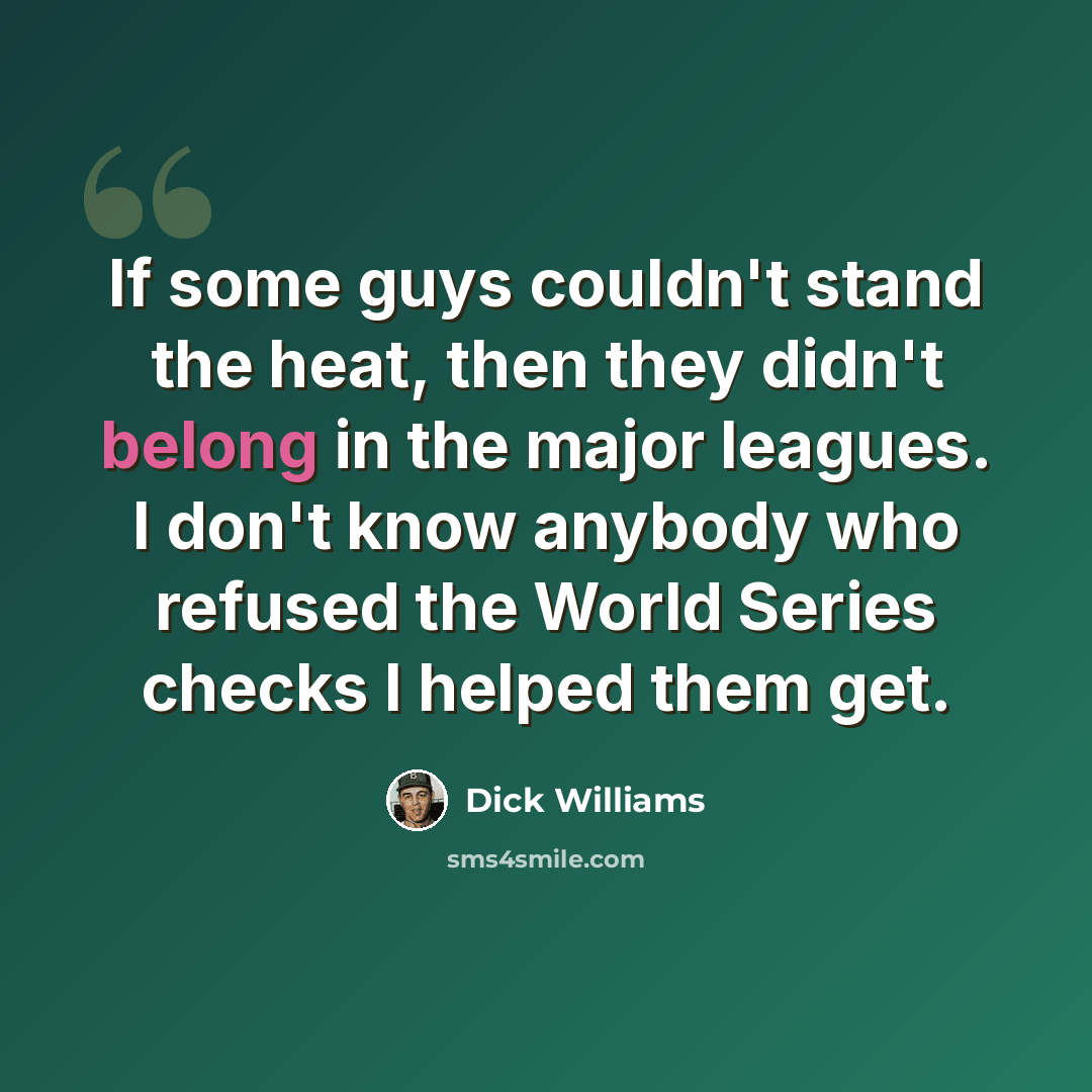 “If some guys couldn't stand the heat, then they didn't belong in the major leagues. I don't know anybody who refused the World Series checks I helped them get.” quote by Dick Williams