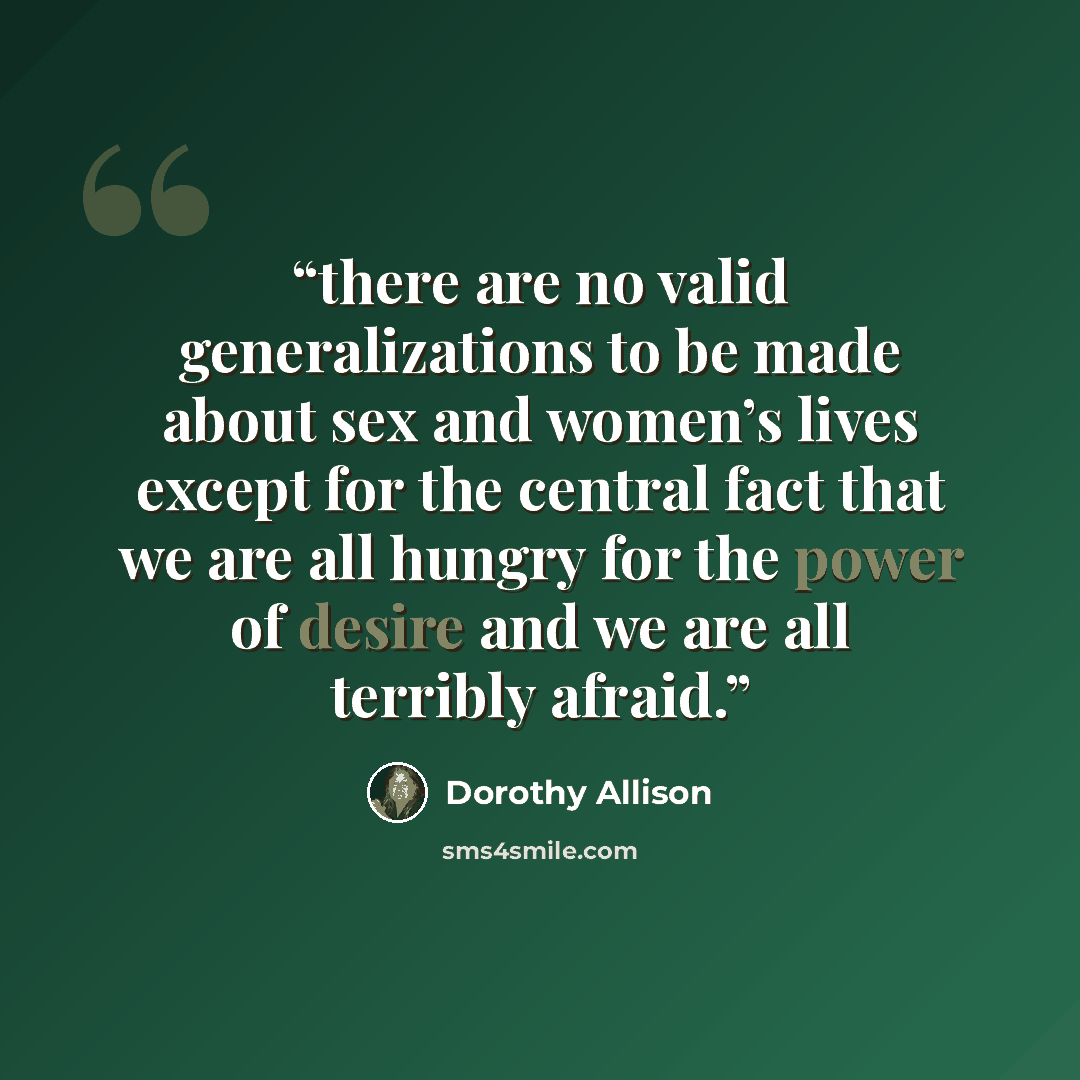 “there are no valid generalizations to be made about sex and women’s lives except for the central fact that we are all hungry for the power of desire and we are all terribly afraid.” quote by Dorothy Allison