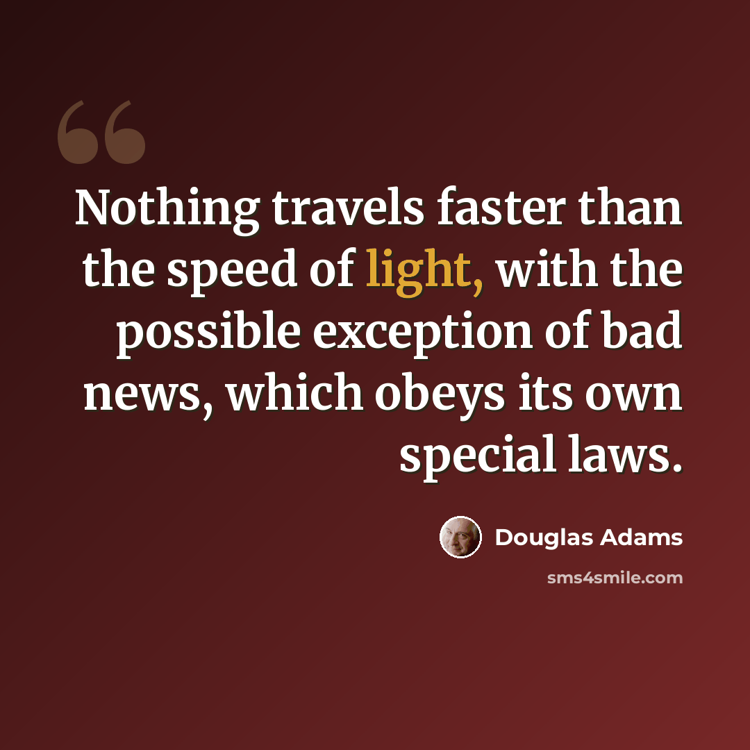“Nothing travels faster than the speed of light, with the possible exception of bad news, which obeys its own special laws.” quote by Douglas Adams