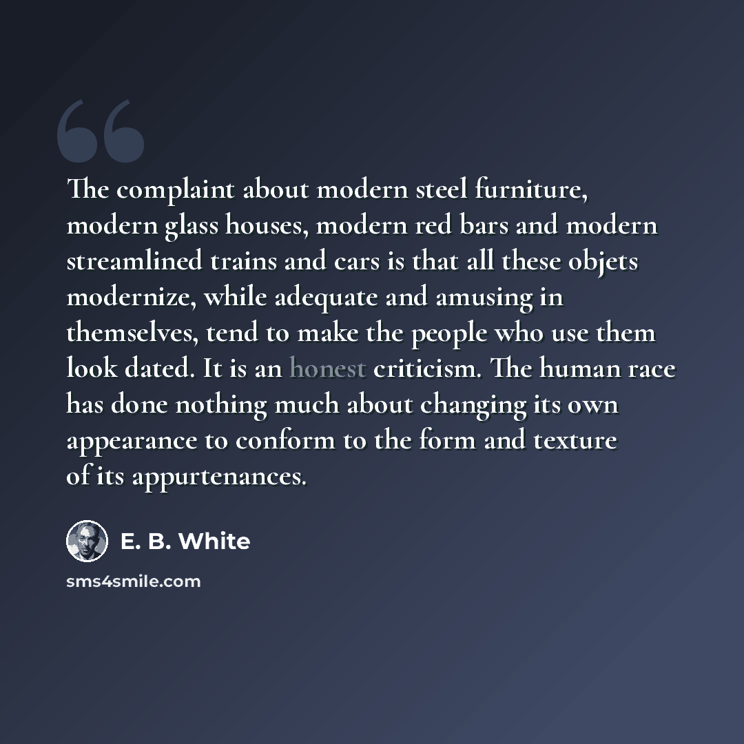 “The complaint about modern steel furniture, modern glass houses, modern red bars and modern streamlined trains and cars is that all these objets modernize, while adequate and amusing in themselves, tend to make the people who use them look dated. It is an honest criticism. The human race has done…” quote by E. B. White