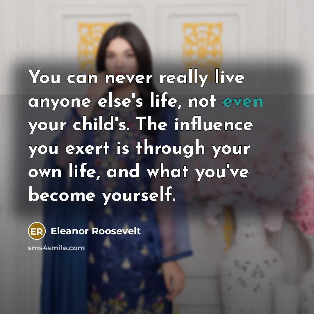 “You can never really live anyone else's life, not even your child's. The influence you exert is through your own life, and what you've become yourself.” quote by Eleanor Roosevelt