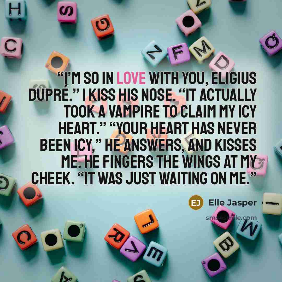 “I’m so in love with you, Eligius Dupré.” I kiss his nose. “It actually took a vampire to claim my icy heart.” “Your heart has never been icy,” he answers, and kisses me. He fingers the wings at my cheek. “It was just waiting on me.” quote by Elle Jasper