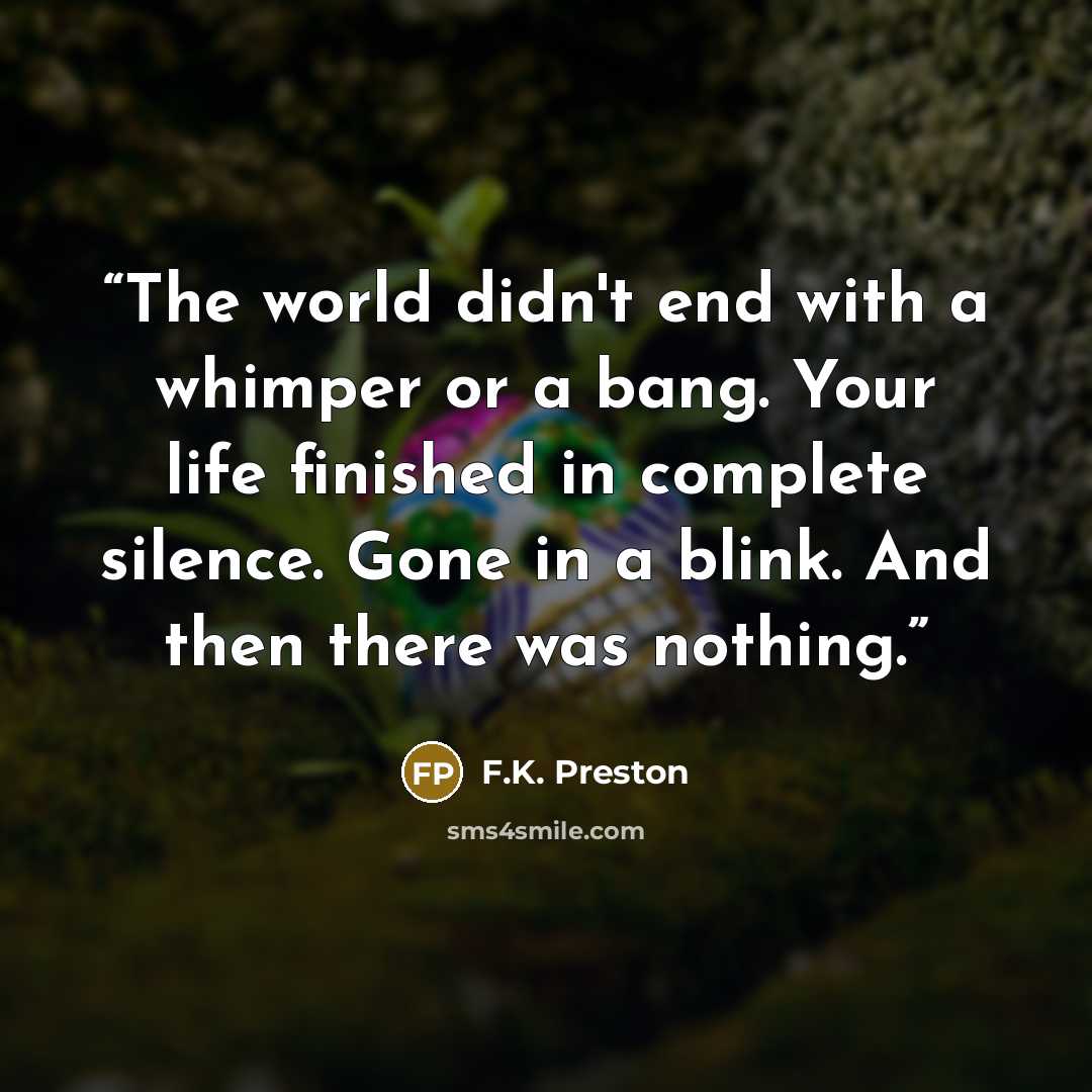 “The world didn't end with a whimper or a bang. Your life finished in complete silence. Gone in a blink. And then there was nothing.” quote by F.K. Preston