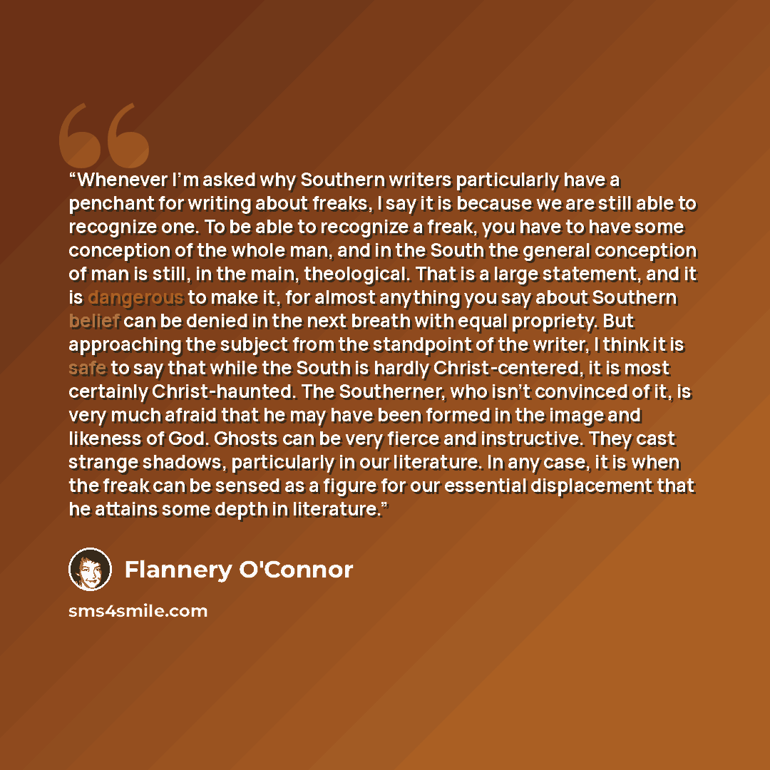 “Whenever I'm asked why Southern writers particularly have a penchant for writing about freaks, I say it is because we are still able to recognize one. To be able to recognize a freak, you have to have some conception of the whole man, and in the South the general conception of man is still, in the…” quote by Flannery O'Connor