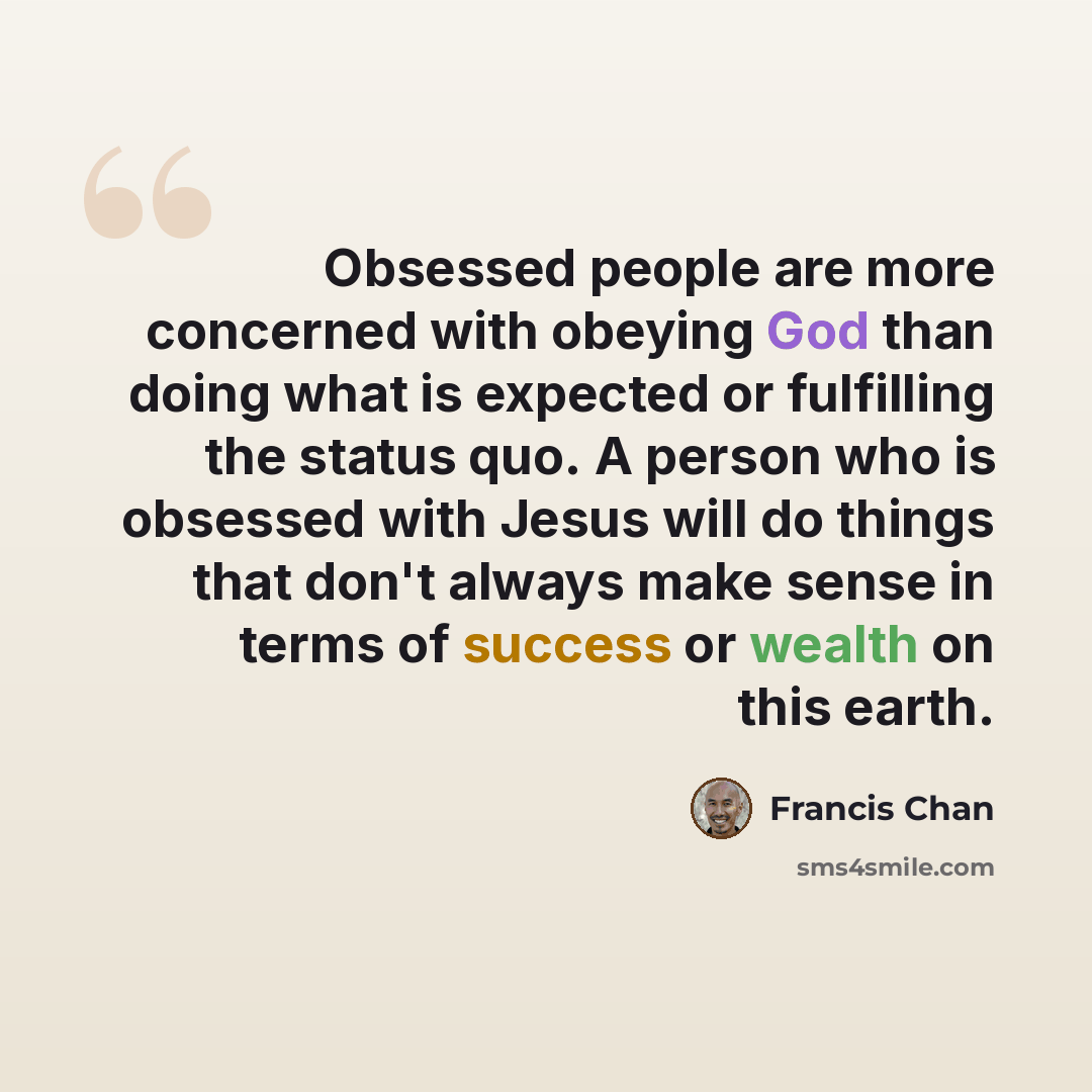 “Obsessed people are more concerned with obeying God than doing what is expected or fulfilling the status quo. A person who is obsessed with Jesus will do things that don't always make sense in terms of success or wealth on this earth.” quote by Francis Chan