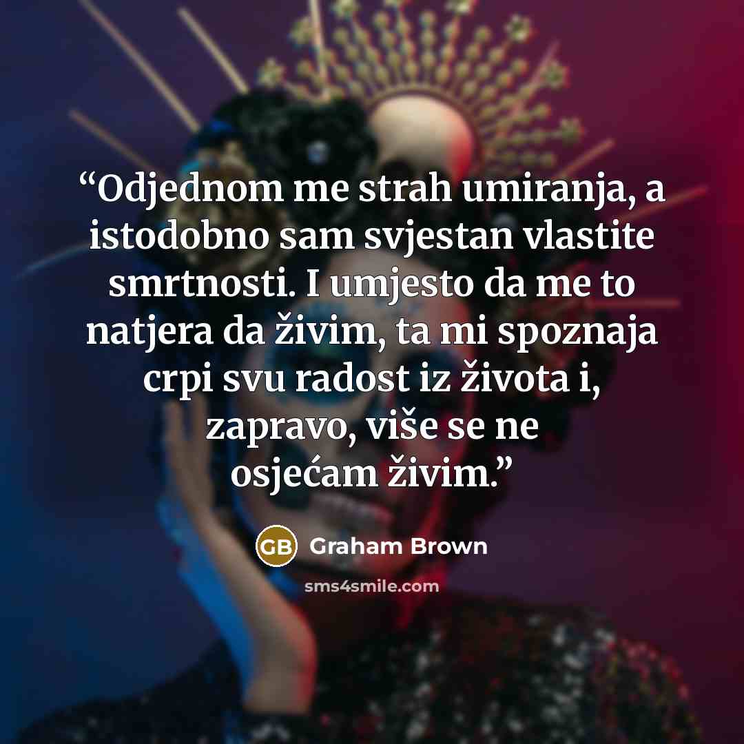 “Odjednom me strah umiranja, a istodobno sam svjestan vlastite smrtnosti. I umjesto da me to natjera da živim, ta mi spoznaja crpi svu radost iz života i, zapravo, više se ne osjećam živim.” quote by Graham Brown