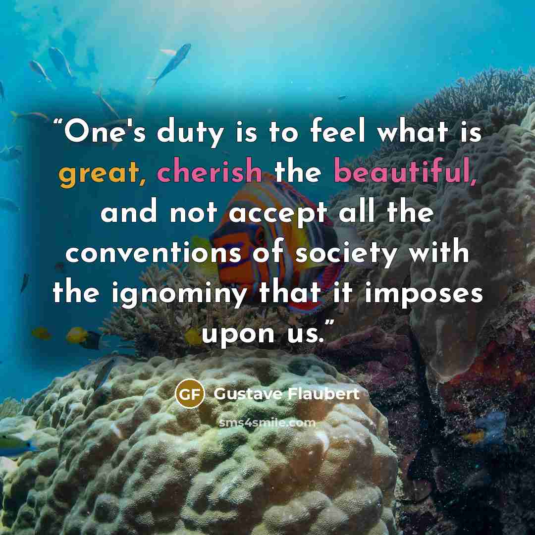 “One's duty is to feel what is great, cherish the beautiful, and not accept all the conventions of society with the ignominy that it imposes upon us.” quote by Gustave Flaubert