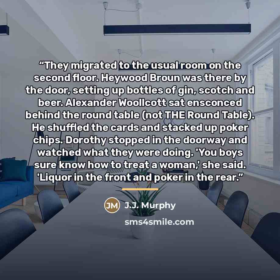 “They migrated to the usual room on the second floor. Heywood Broun was there by the door, setting up bottles of gin, scotch and beer. Alexander Woollcott sat ensconced behind the round table (not THE Round Table). He shuffled the cards and stacked up poker chips. Dorothy stopped in the doorway and…” quote by Anonymous
