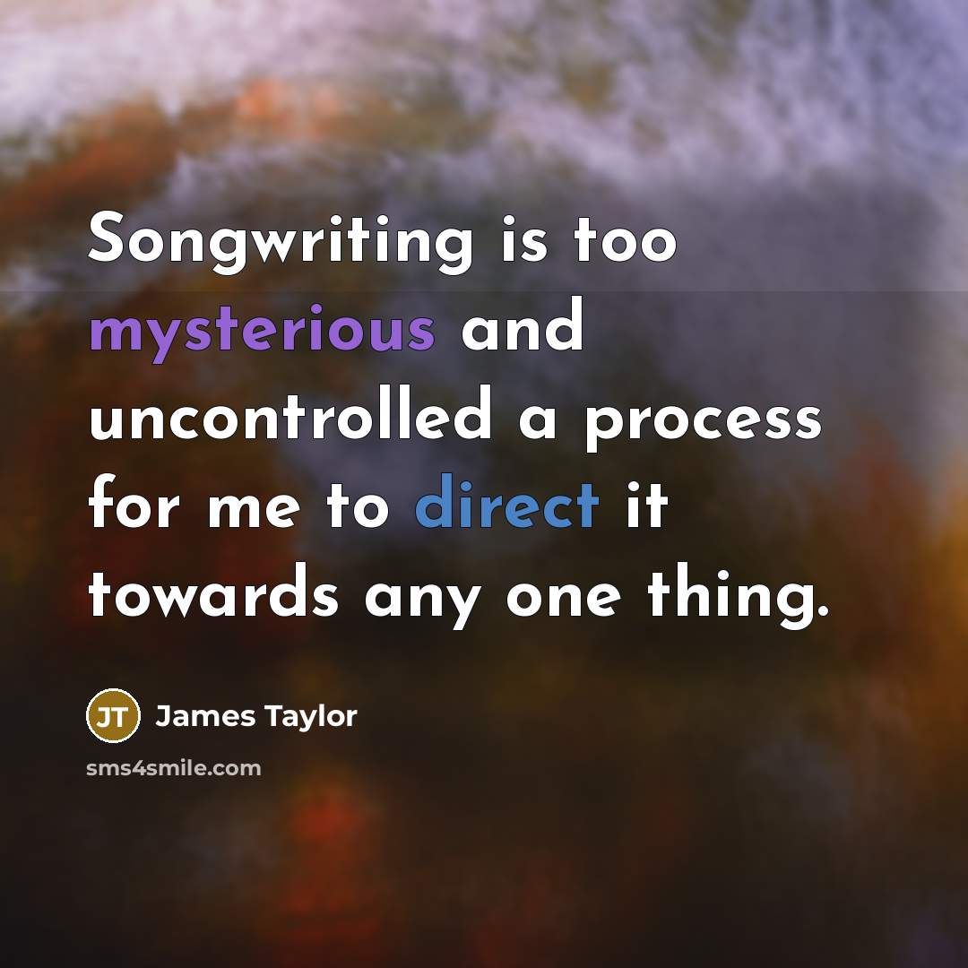 “Songwriting is too mysterious and uncontrolled a process for me to direct it towards any one thing.” quote by James Taylor