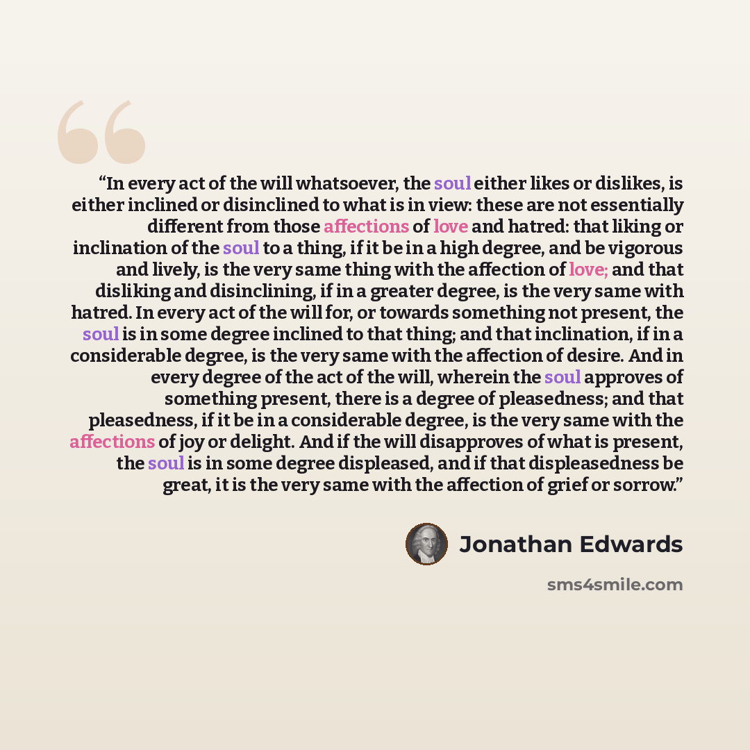 “In every act of the will whatsoever, the soul either likes or dislikes, is either inclined or disinclined to what is in view: these are not essentially different from those affections of love and hatred: that liking or inclination of the soul to a thing, if it be in a high degree, and be vigorous…” quote by Jonathan Edwards