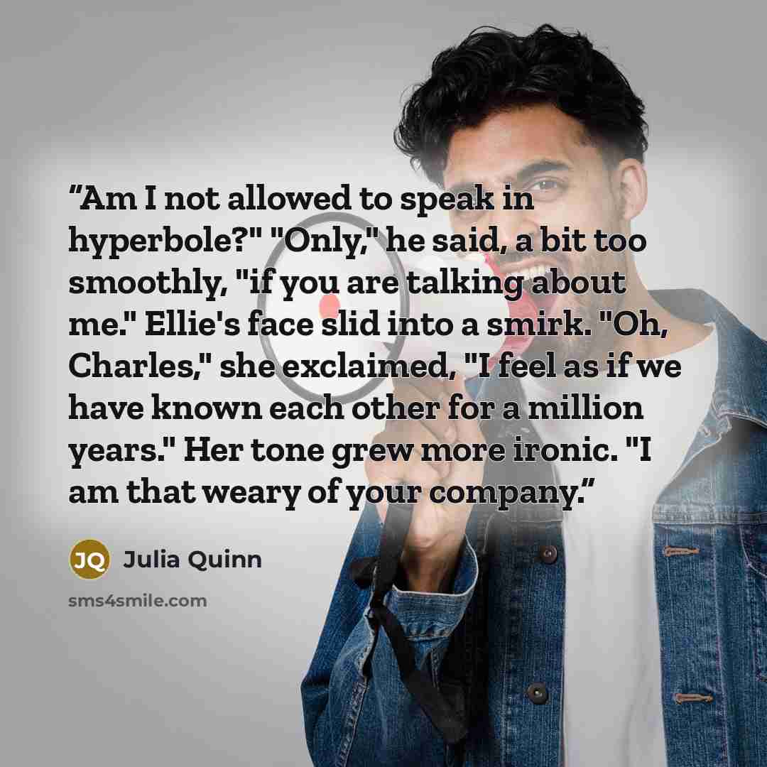 “Am I not allowed to speak in hyperbole?" "Only," he said, a bit too smoothly, "if you are talking about me." Ellie's face slid into a smirk. "Oh, Charles," she exclaimed, "I feel as if we have known each other for a million years." Her tone grew more ironic. "I am that weary of your company.” quote by Julia Quinn