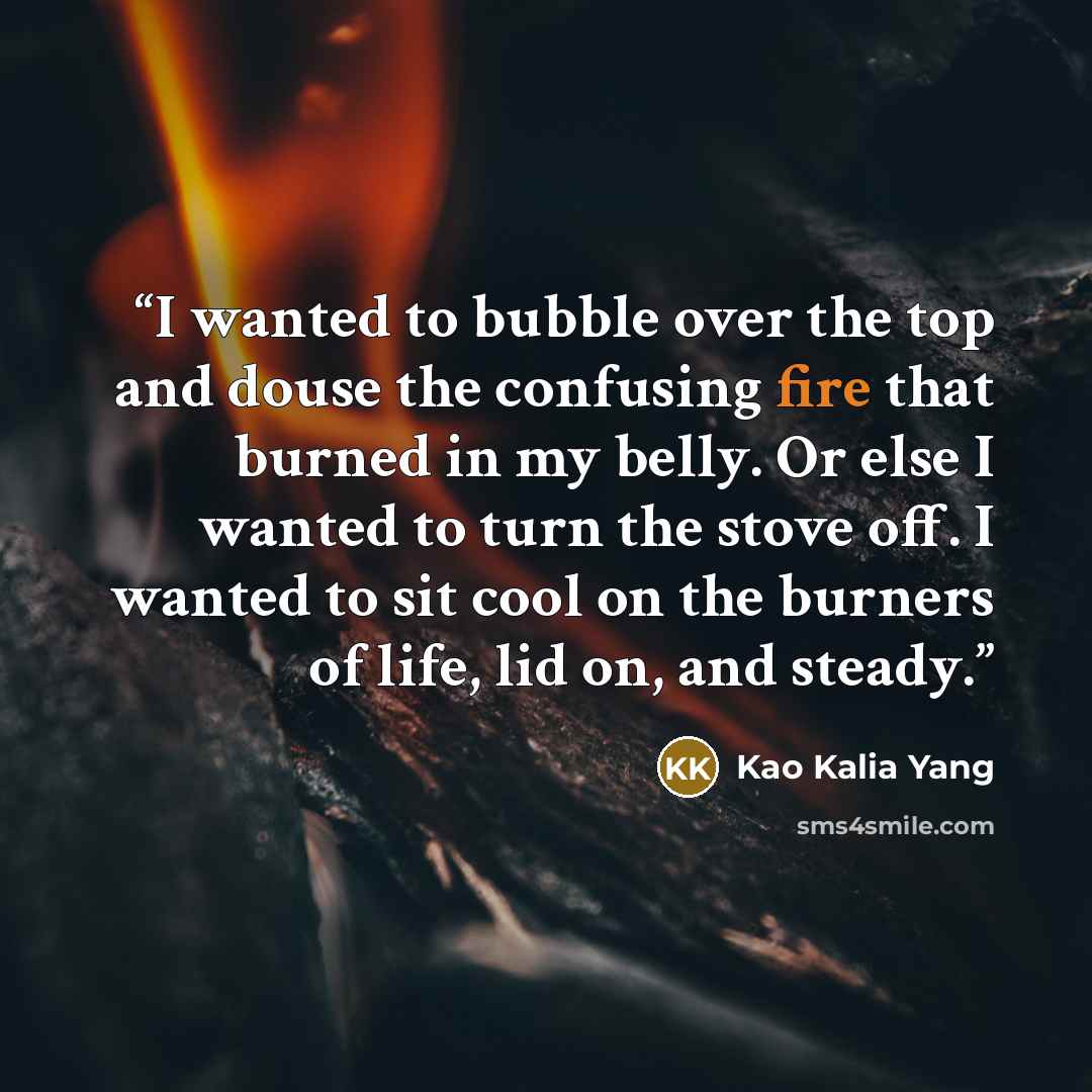 “I wanted to bubble over the top and douse the confusing fire that burned in my belly. Or else I wanted to turn the stove off. I wanted to sit cool on the burners of life, lid on, and steady.” quote by Kao Kalia Yang