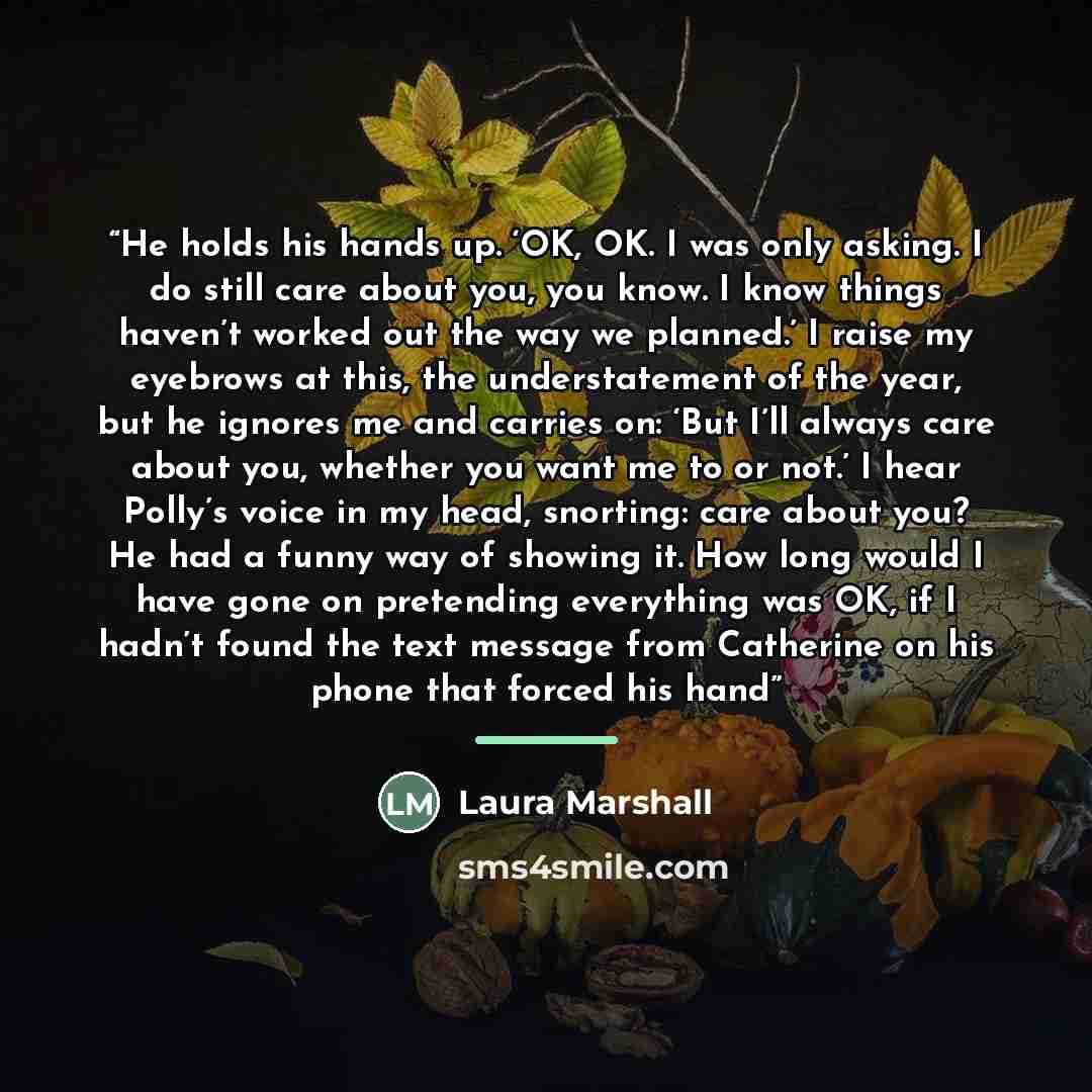 “He holds his hands up. ‘OK, OK. I was only asking. I do still care about you, you know. I know things haven’t worked out the way we planned.’ I raise my eyebrows at this, the understatement of the year, but he ignores me and carries on: ‘But I’ll always care about you, whether you want me to or…” quote by Laura Marshall