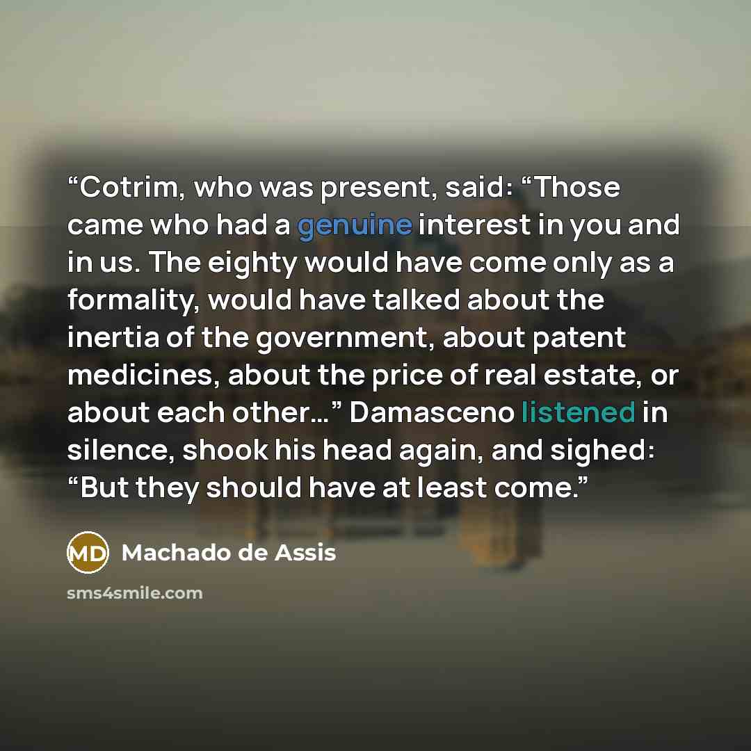 “Cotrim, who was present, said: “Those came who had a genuine interest in you and in us. The eighty would have come only as a formality, would have talked about the inertia of the government, about patent medicines, about the price of real estate, or about each other…” Damasceno listened in…” quote by Machado de Assis