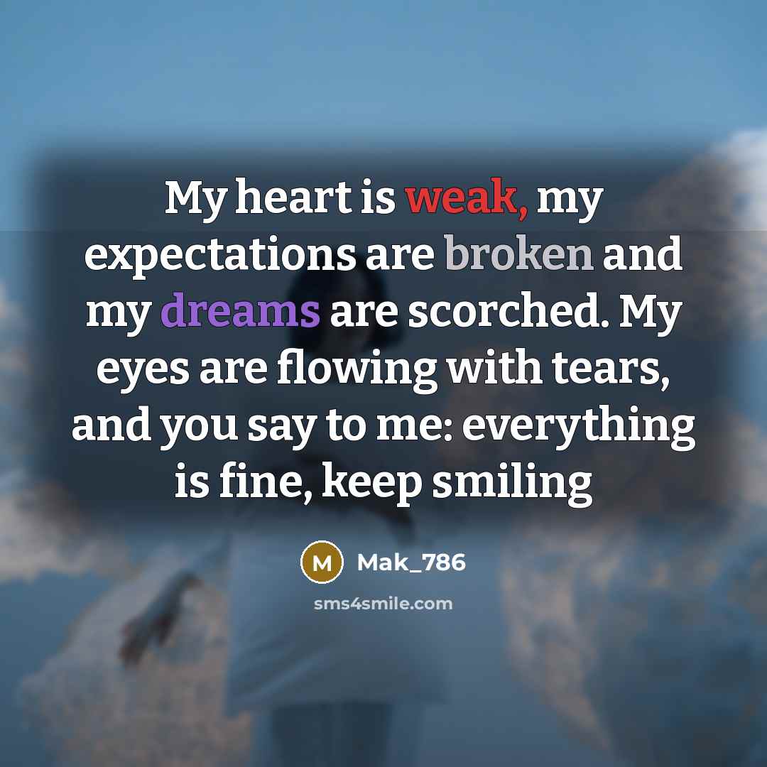 “My heart is weak, my expectations are broken and my dreams are scorched. My eyes are flowing with tears, and you say to me: everything is fine, keep smiling” quote by Mak_786
