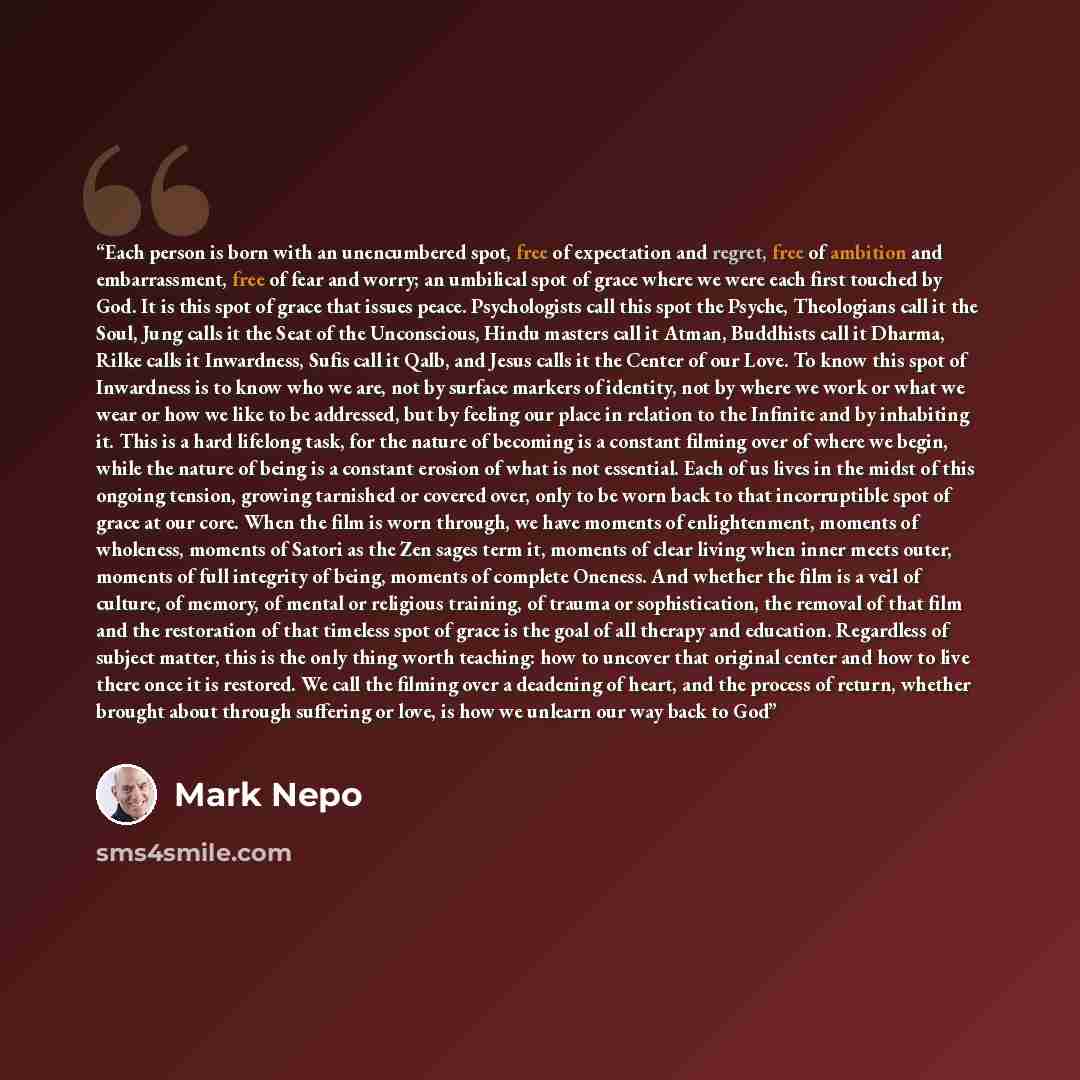 “Each person is born with an unencumbered spot, free of expectation and regret, free of ambition and embarrassment, free of fear and worry; an umbilical spot of grace where we were each first touched by God. It is this spot of grace that issues peace. Psychologists call this spot the Psyche…” quote by Mark Nepo