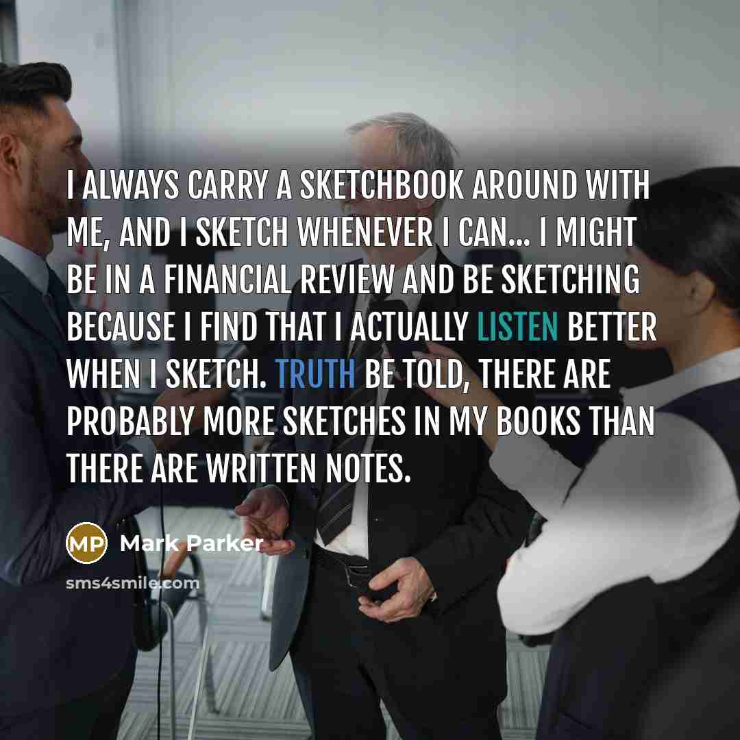 “I always carry a sketchbook around with me, and I sketch whenever I can... I might be in a financial review and be sketching because I find that I actually listen better when I sketch. Truth be told, there are probably more sketches in my books than there are written notes.” quote by Mark Parker