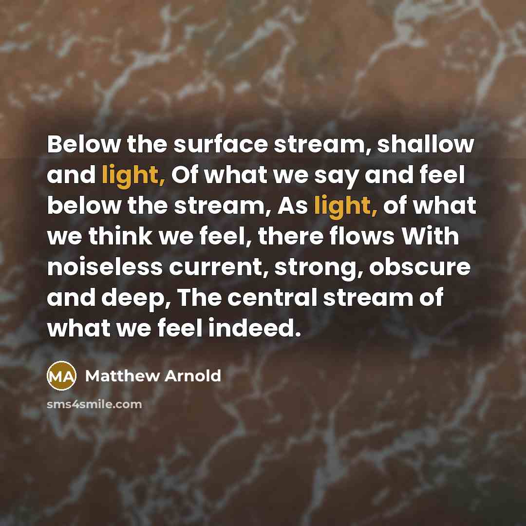 “Below the surface stream, shallow and light, Of what we say and feel below the stream, As light, of what we think we feel, there flows With noiseless current, strong, obscure and deep, The central stream of what we feel indeed.” quote by Matthew Arnold