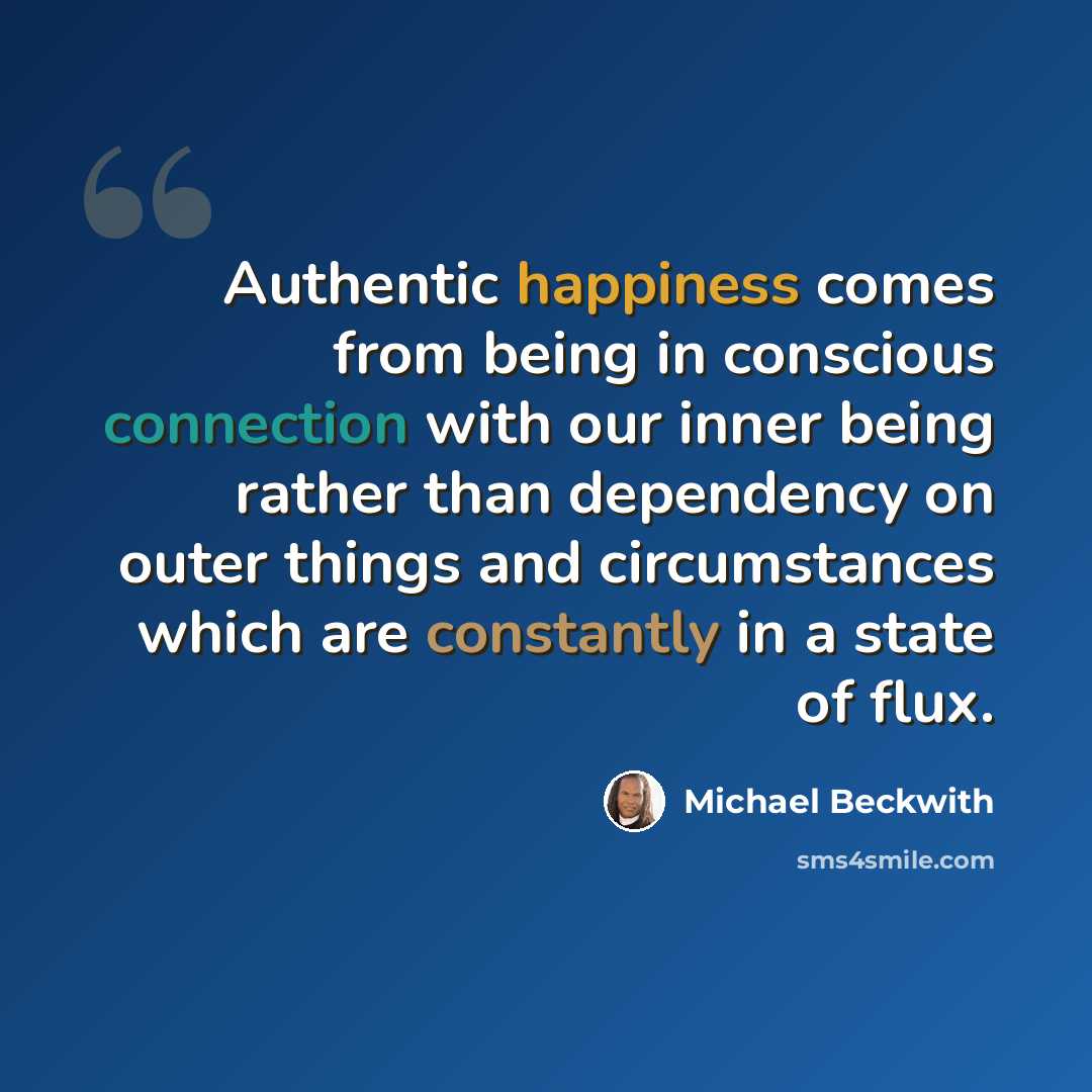 “Authentic happiness comes from being in conscious connection with our inner being rather than dependency on outer things and circumstances which are constantly in a state of flux.” quote by Michael Beckwith