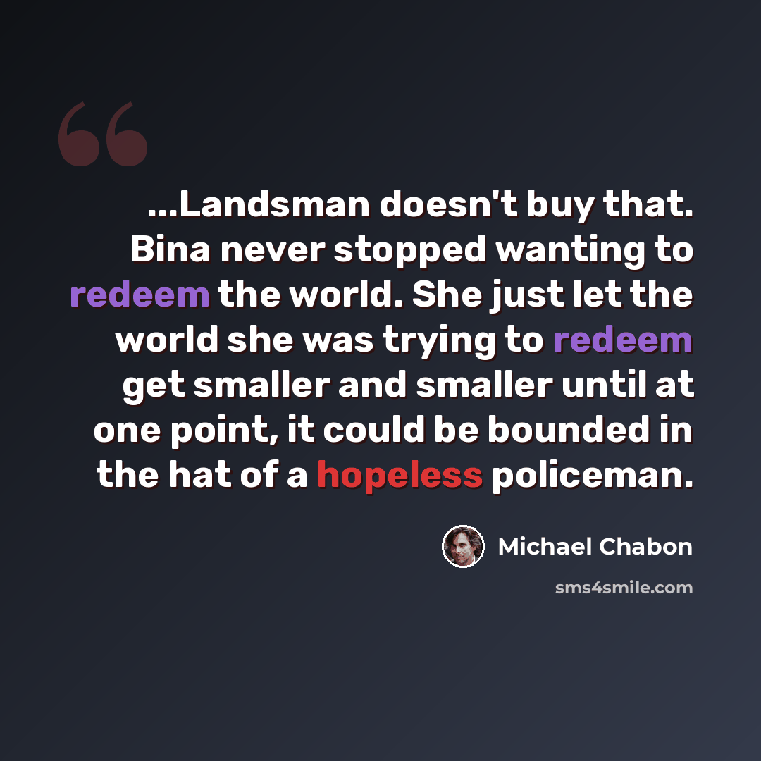 “...Landsman doesn't buy that. Bina never stopped wanting to redeem the world. She just let the world she was trying to redeem get smaller and smaller until at one point, it could be bounded in the hat of a hopeless policeman.” quote by Michael Chabon