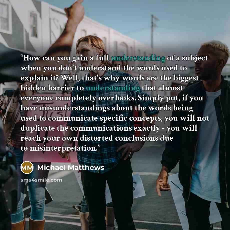“How can you gain a full understanding of a subject when you don't understand the words used to explain it? Well, that's why words are the biggest hidden barrier to understanding that almost everyone completely overlooks. Simply put, if you have misunderstandings about the words being used to…” quote by Michael Matthews